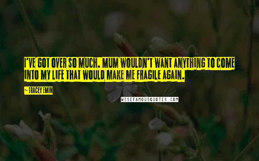 Tracey Emin Quotes: I've got over so much. Mum wouldn't want anything to come into my life that would make me fragile again.