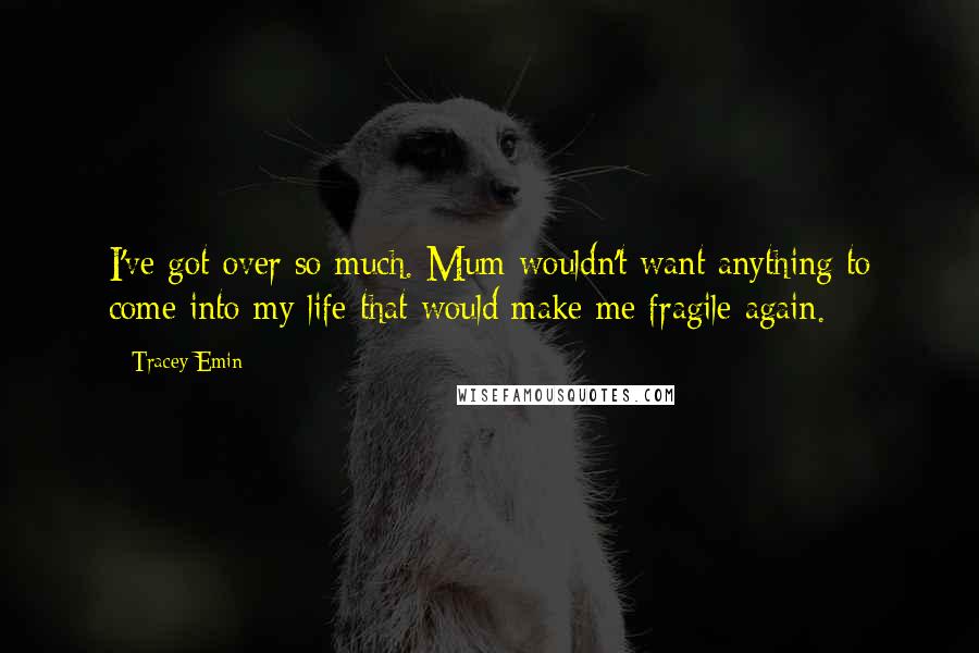 Tracey Emin Quotes: I've got over so much. Mum wouldn't want anything to come into my life that would make me fragile again.