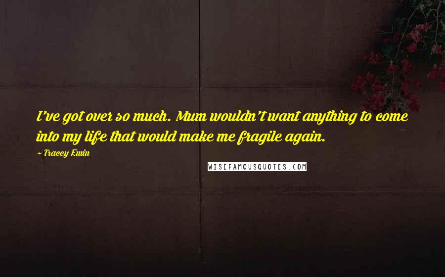 Tracey Emin Quotes: I've got over so much. Mum wouldn't want anything to come into my life that would make me fragile again.