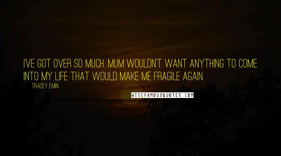 Tracey Emin Quotes: I've got over so much. Mum wouldn't want anything to come into my life that would make me fragile again.
