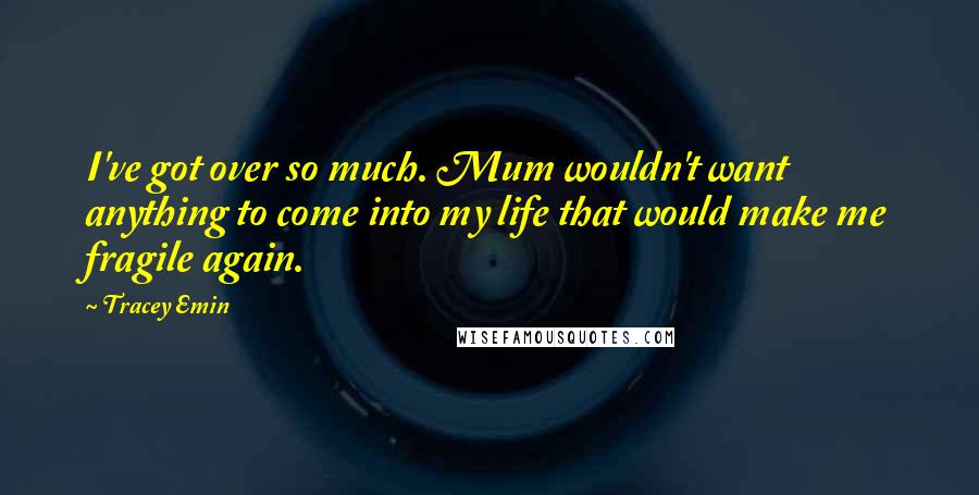 Tracey Emin Quotes: I've got over so much. Mum wouldn't want anything to come into my life that would make me fragile again.