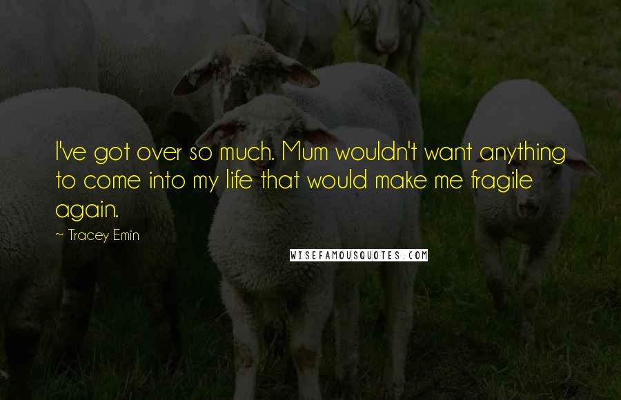 Tracey Emin Quotes: I've got over so much. Mum wouldn't want anything to come into my life that would make me fragile again.