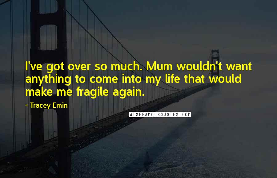Tracey Emin Quotes: I've got over so much. Mum wouldn't want anything to come into my life that would make me fragile again.