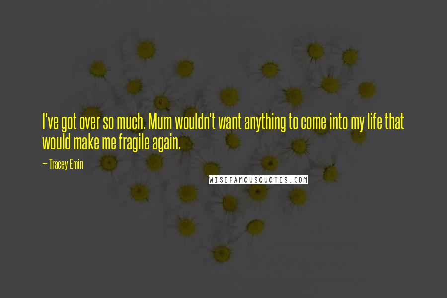Tracey Emin Quotes: I've got over so much. Mum wouldn't want anything to come into my life that would make me fragile again.