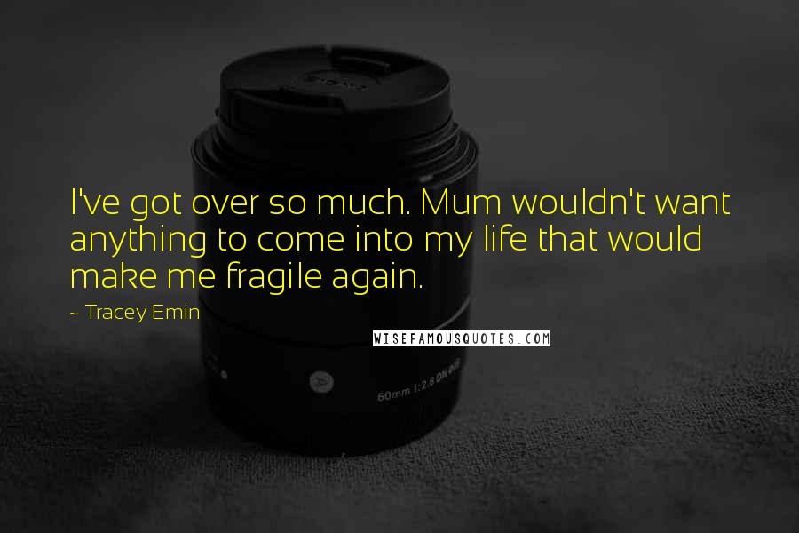 Tracey Emin Quotes: I've got over so much. Mum wouldn't want anything to come into my life that would make me fragile again.