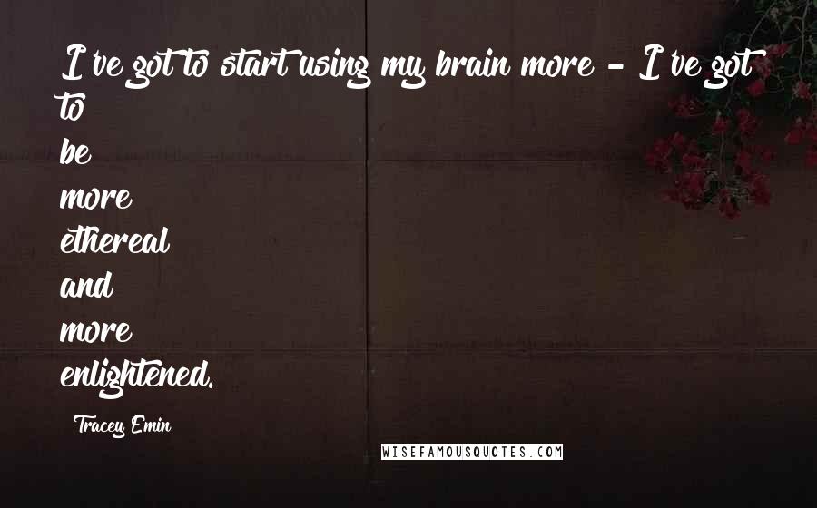 Tracey Emin Quotes: I've got to start using my brain more - I've got to be more ethereal and more enlightened.