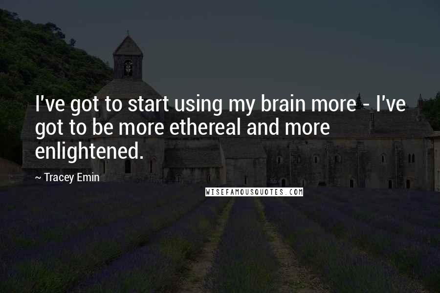 Tracey Emin Quotes: I've got to start using my brain more - I've got to be more ethereal and more enlightened.