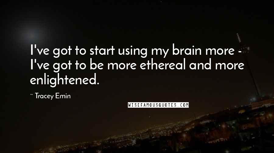 Tracey Emin Quotes: I've got to start using my brain more - I've got to be more ethereal and more enlightened.