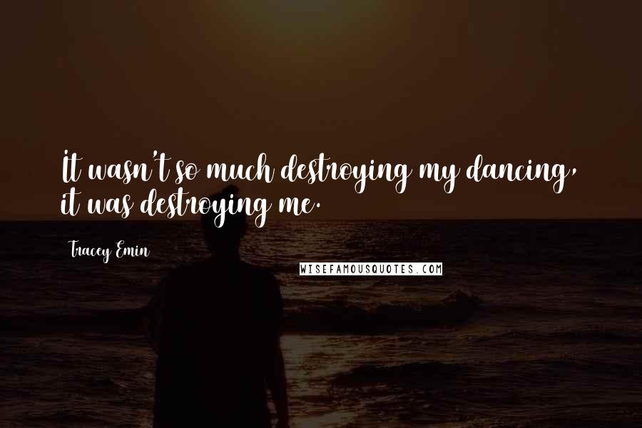 Tracey Emin Quotes: It wasn't so much destroying my dancing, it was destroying me.