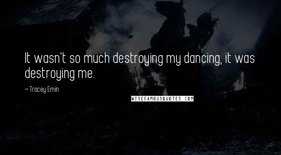 Tracey Emin Quotes: It wasn't so much destroying my dancing, it was destroying me.