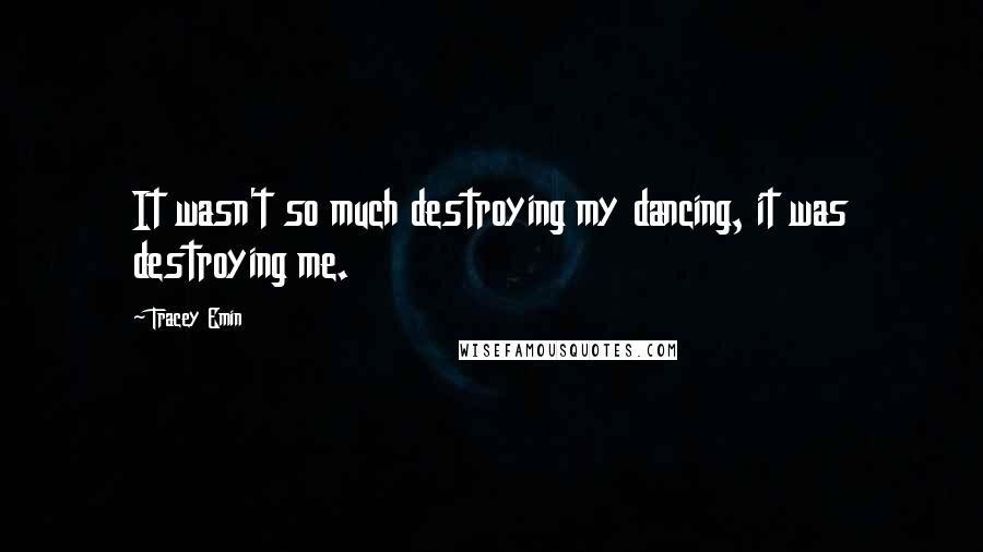 Tracey Emin Quotes: It wasn't so much destroying my dancing, it was destroying me.