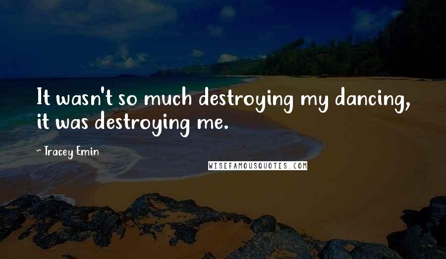 Tracey Emin Quotes: It wasn't so much destroying my dancing, it was destroying me.