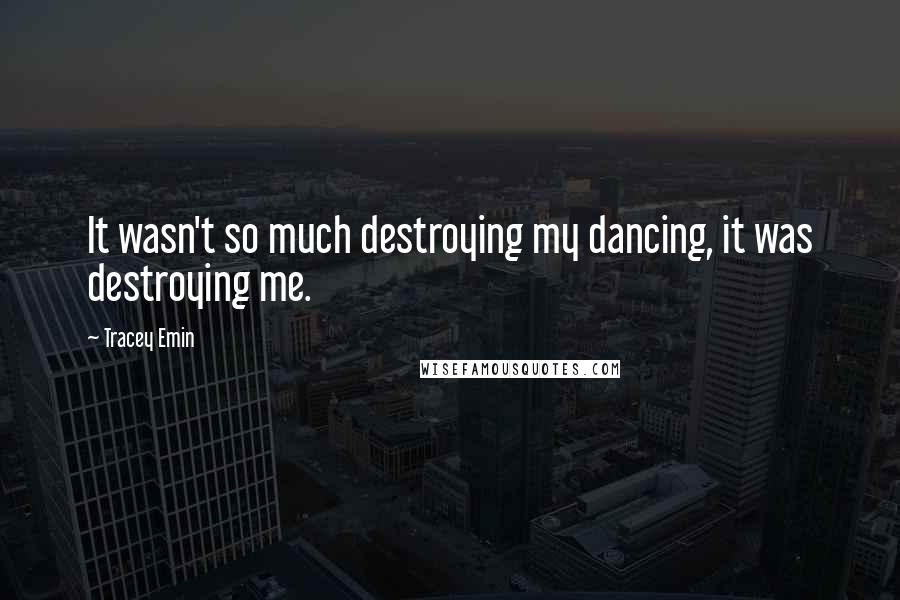 Tracey Emin Quotes: It wasn't so much destroying my dancing, it was destroying me.