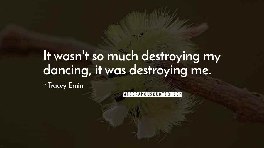 Tracey Emin Quotes: It wasn't so much destroying my dancing, it was destroying me.