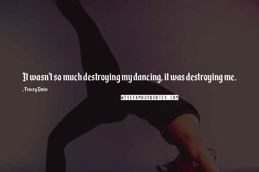 Tracey Emin Quotes: It wasn't so much destroying my dancing, it was destroying me.