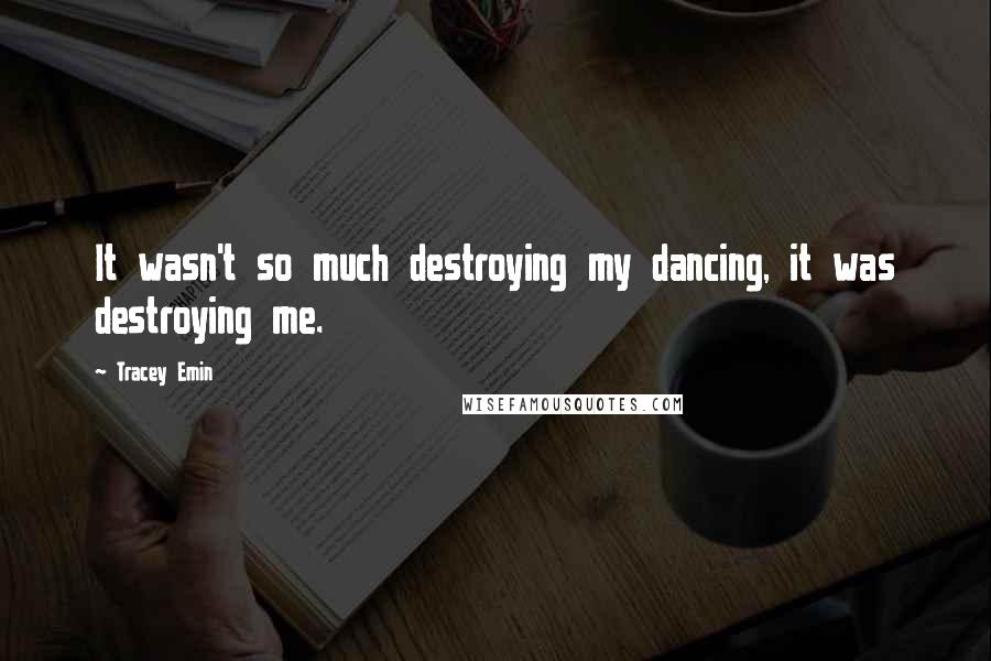 Tracey Emin Quotes: It wasn't so much destroying my dancing, it was destroying me.