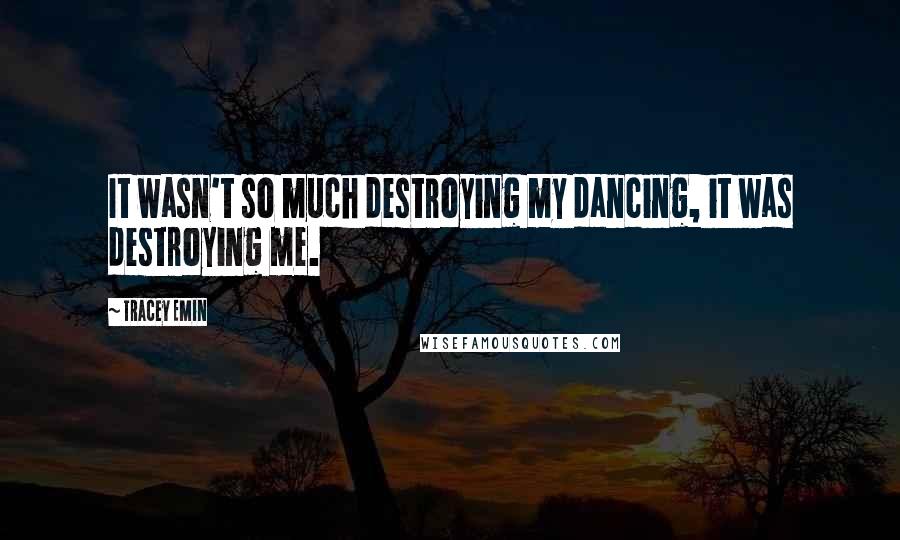 Tracey Emin Quotes: It wasn't so much destroying my dancing, it was destroying me.