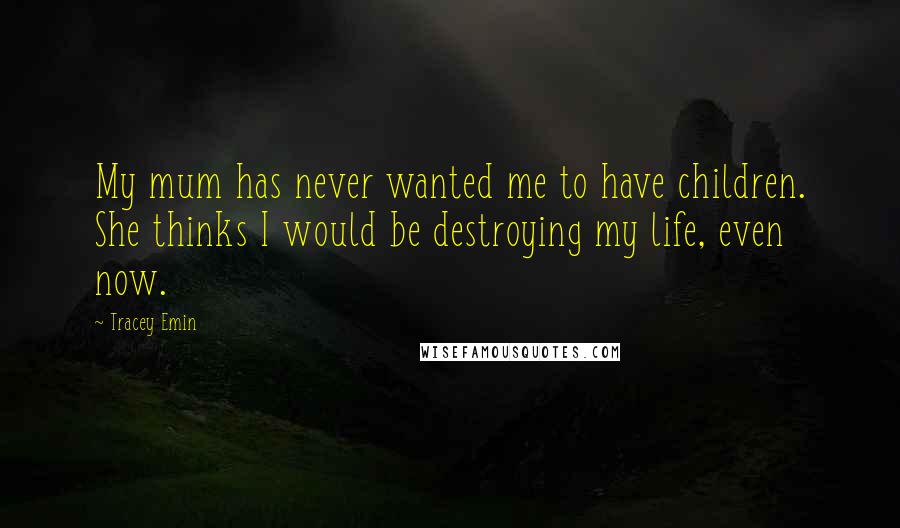 Tracey Emin Quotes: My mum has never wanted me to have children. She thinks I would be destroying my life, even now.