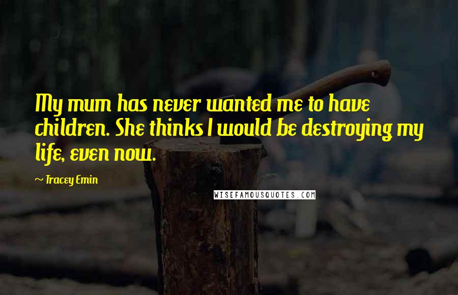 Tracey Emin Quotes: My mum has never wanted me to have children. She thinks I would be destroying my life, even now.