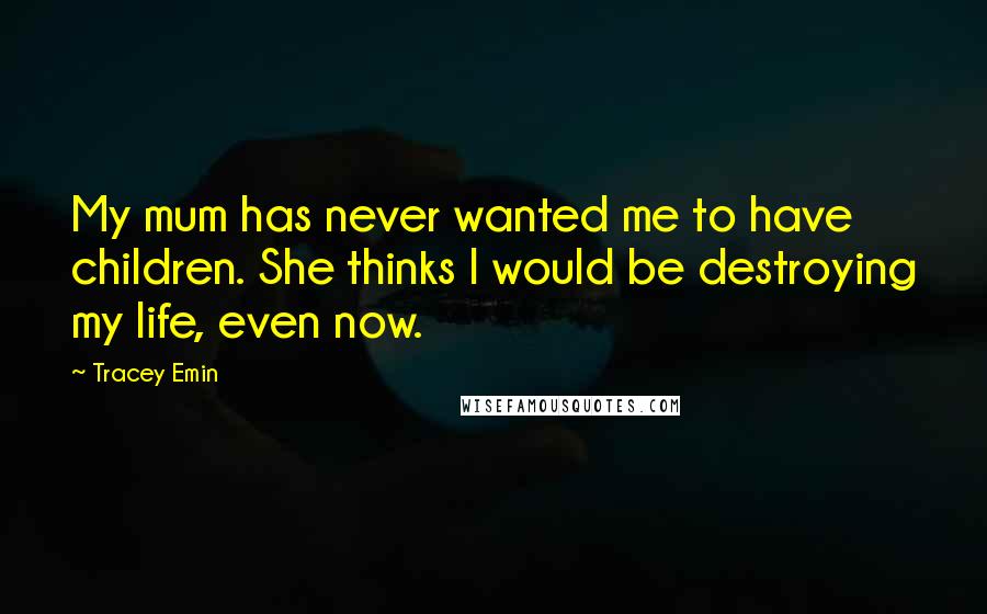 Tracey Emin Quotes: My mum has never wanted me to have children. She thinks I would be destroying my life, even now.