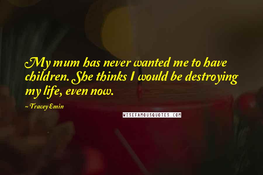 Tracey Emin Quotes: My mum has never wanted me to have children. She thinks I would be destroying my life, even now.