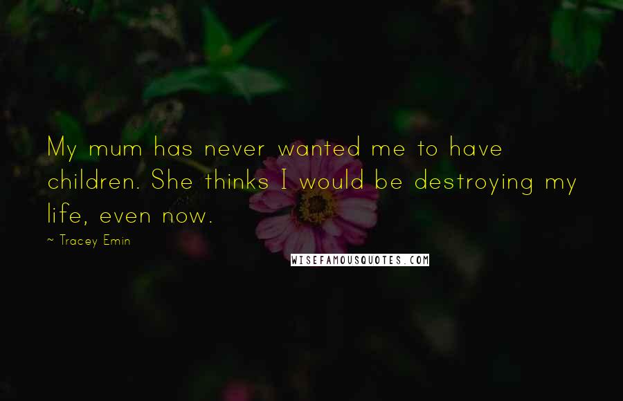 Tracey Emin Quotes: My mum has never wanted me to have children. She thinks I would be destroying my life, even now.