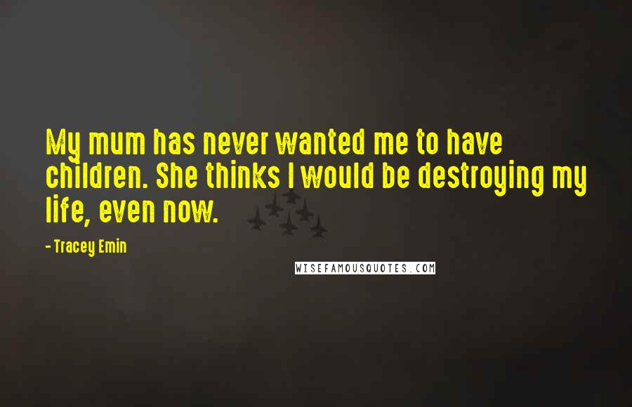 Tracey Emin Quotes: My mum has never wanted me to have children. She thinks I would be destroying my life, even now.