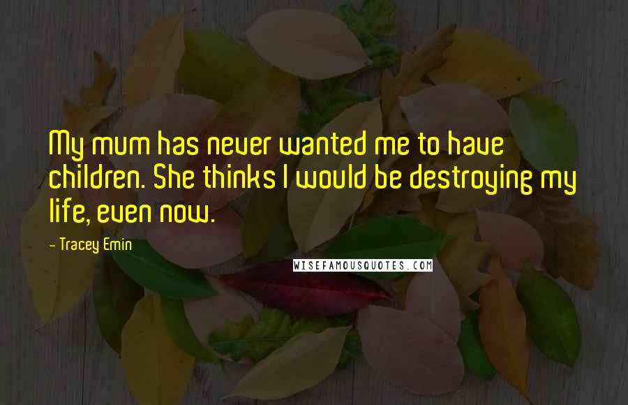 Tracey Emin Quotes: My mum has never wanted me to have children. She thinks I would be destroying my life, even now.