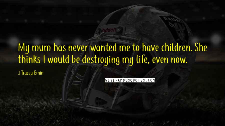 Tracey Emin Quotes: My mum has never wanted me to have children. She thinks I would be destroying my life, even now.