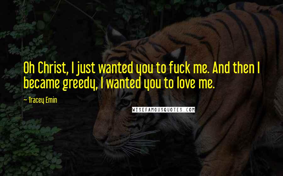 Tracey Emin Quotes: Oh Christ, I just wanted you to fuck me. And then I became greedy, I wanted you to love me.