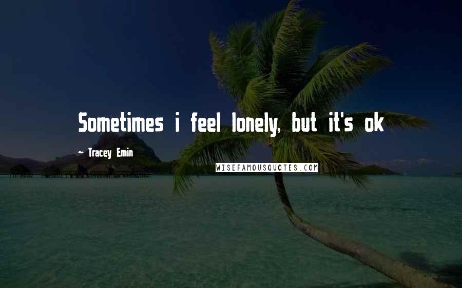 Tracey Emin Quotes: Sometimes i feel lonely, but it's ok
