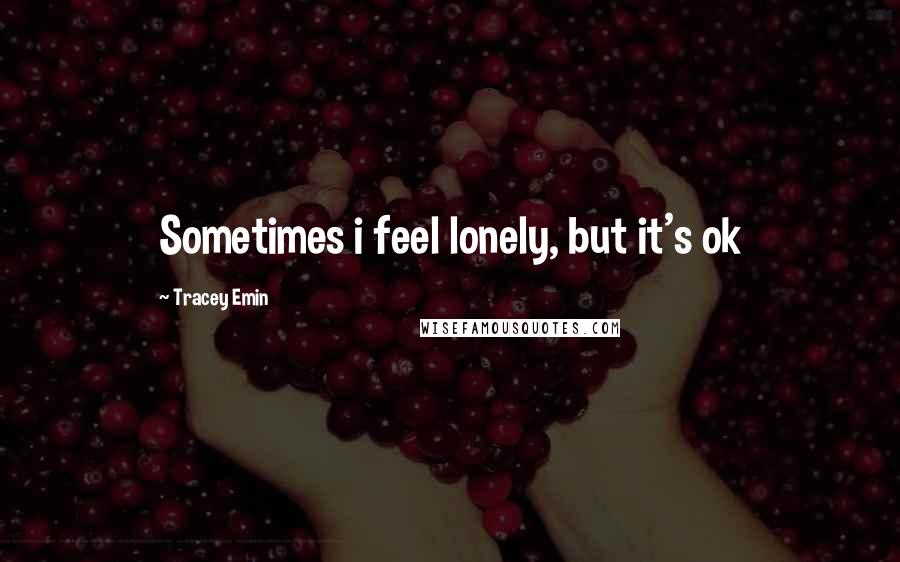 Tracey Emin Quotes: Sometimes i feel lonely, but it's ok