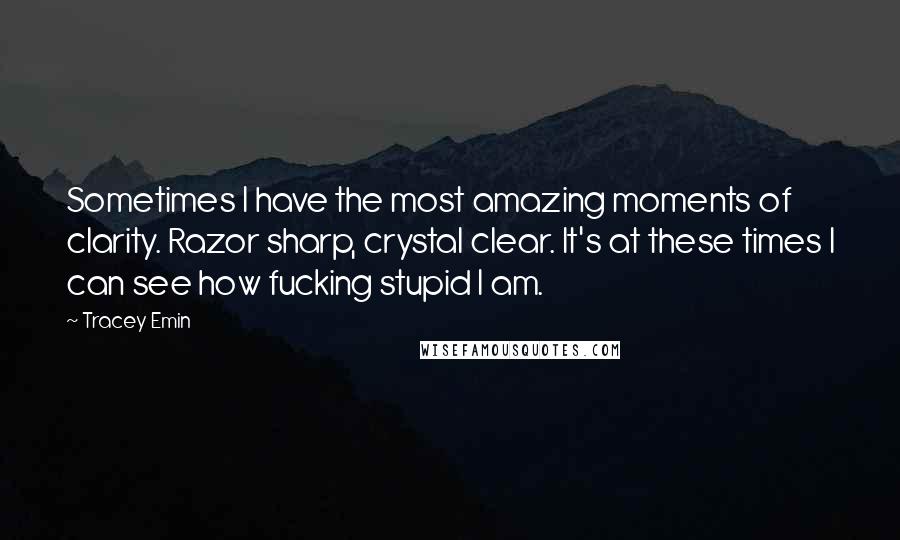 Tracey Emin Quotes: Sometimes I have the most amazing moments of clarity. Razor sharp, crystal clear. It's at these times I can see how fucking stupid I am.