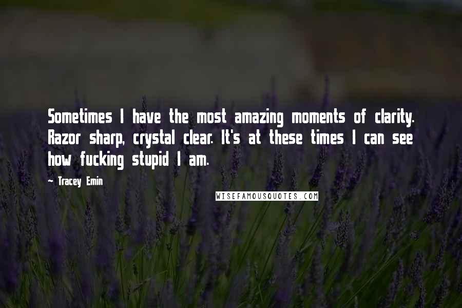 Tracey Emin Quotes: Sometimes I have the most amazing moments of clarity. Razor sharp, crystal clear. It's at these times I can see how fucking stupid I am.