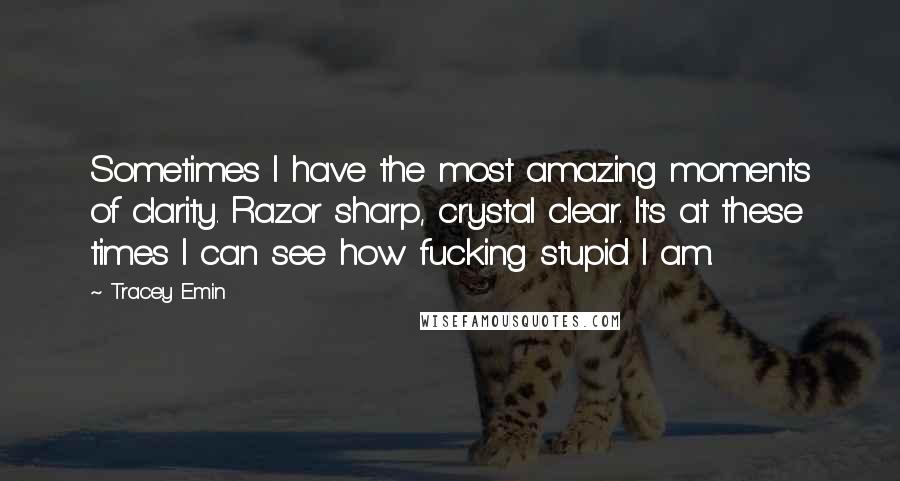 Tracey Emin Quotes: Sometimes I have the most amazing moments of clarity. Razor sharp, crystal clear. It's at these times I can see how fucking stupid I am.