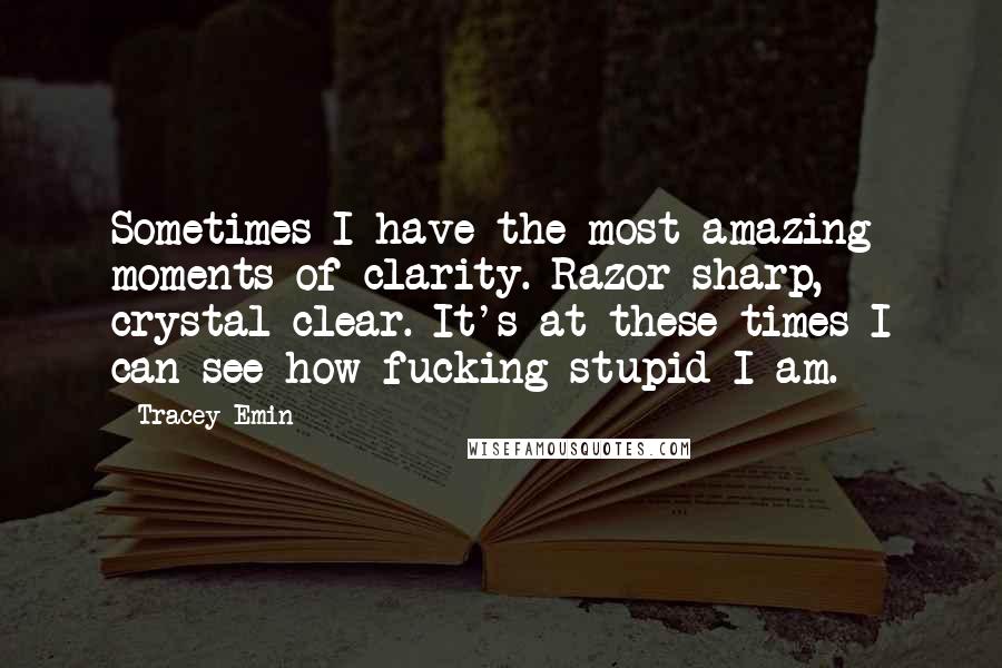 Tracey Emin Quotes: Sometimes I have the most amazing moments of clarity. Razor sharp, crystal clear. It's at these times I can see how fucking stupid I am.