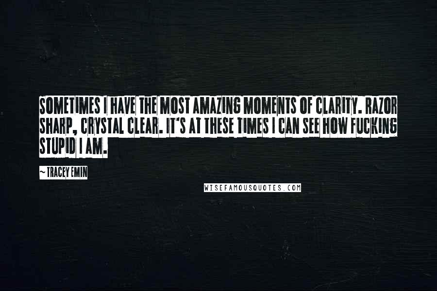 Tracey Emin Quotes: Sometimes I have the most amazing moments of clarity. Razor sharp, crystal clear. It's at these times I can see how fucking stupid I am.