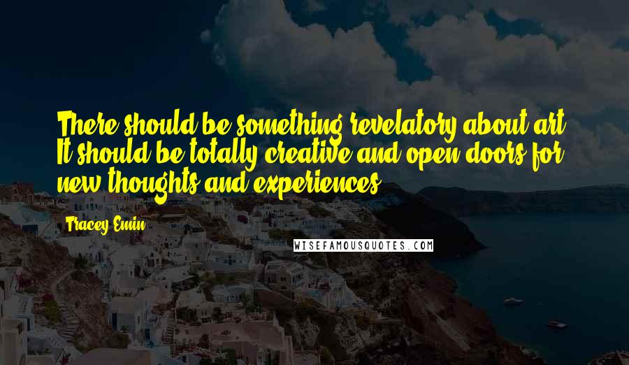 Tracey Emin Quotes: There should be something revelatory about art. It should be totally creative and open doors for new thoughts and experiences.
