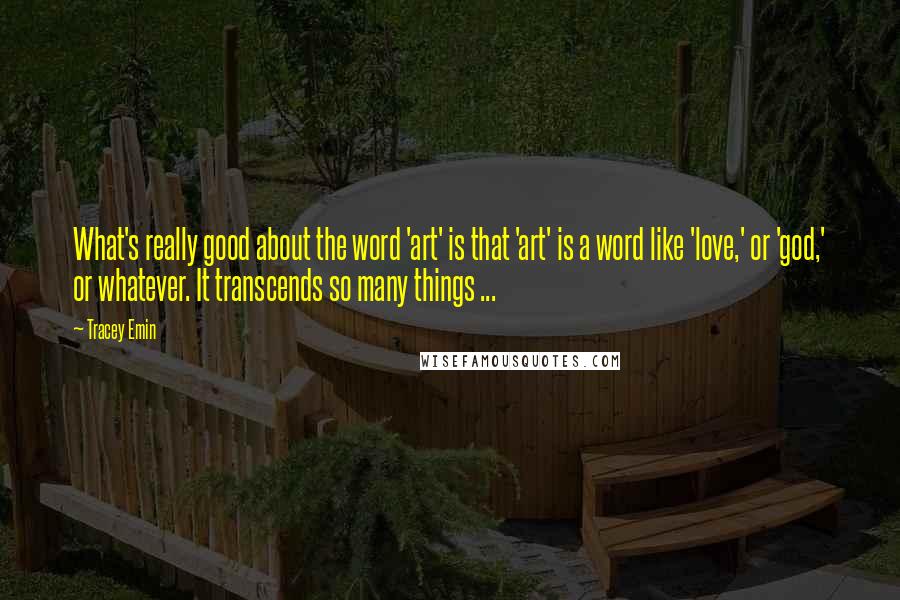 Tracey Emin Quotes: What's really good about the word 'art' is that 'art' is a word like 'love,' or 'god,' or whatever. It transcends so many things ...