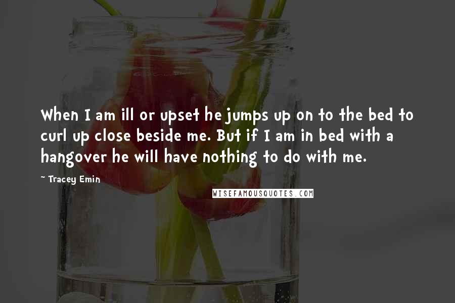 Tracey Emin Quotes: When I am ill or upset he jumps up on to the bed to curl up close beside me. But if I am in bed with a hangover he will have nothing to do with me.