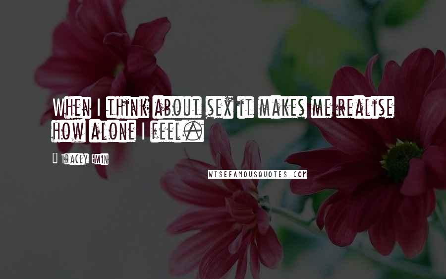 Tracey Emin Quotes: When I think about sex it makes me realise how alone I feel.