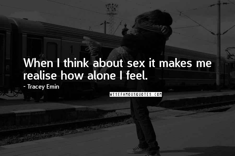 Tracey Emin Quotes: When I think about sex it makes me realise how alone I feel.
