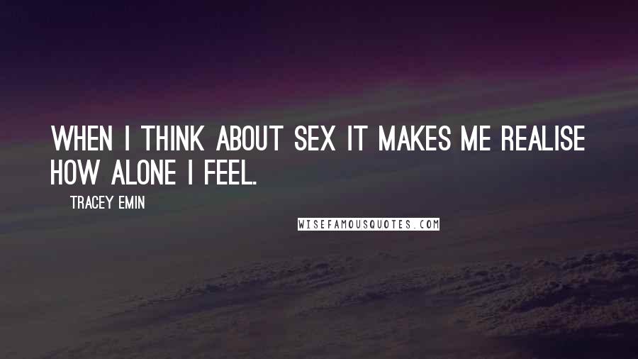 Tracey Emin Quotes: When I think about sex it makes me realise how alone I feel.