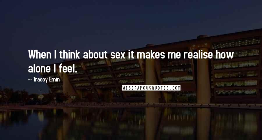 Tracey Emin Quotes: When I think about sex it makes me realise how alone I feel.