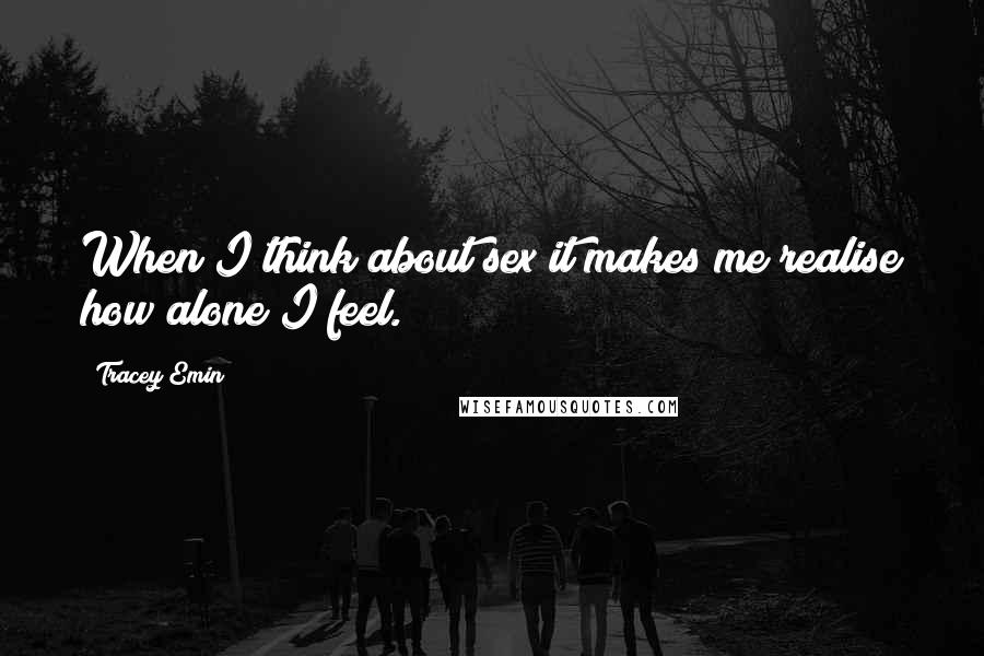 Tracey Emin Quotes: When I think about sex it makes me realise how alone I feel.