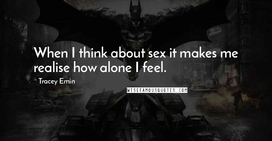 Tracey Emin Quotes: When I think about sex it makes me realise how alone I feel.