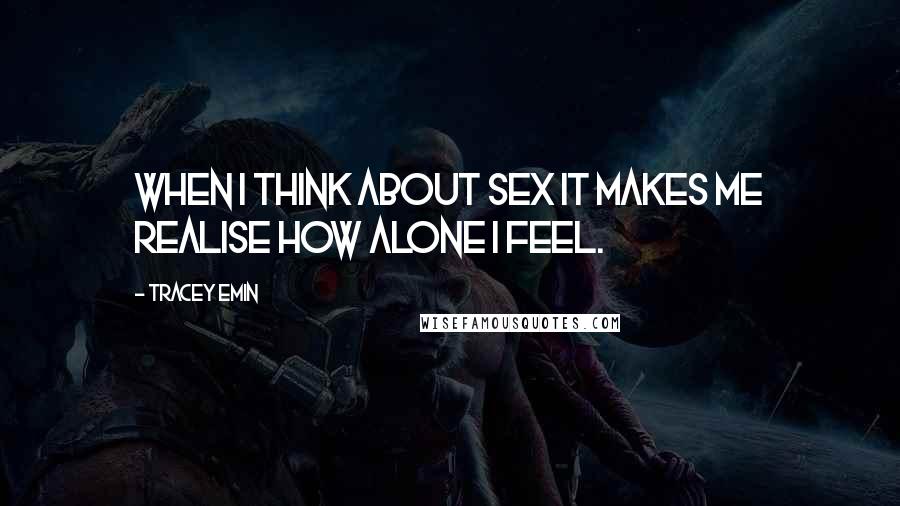 Tracey Emin Quotes: When I think about sex it makes me realise how alone I feel.
