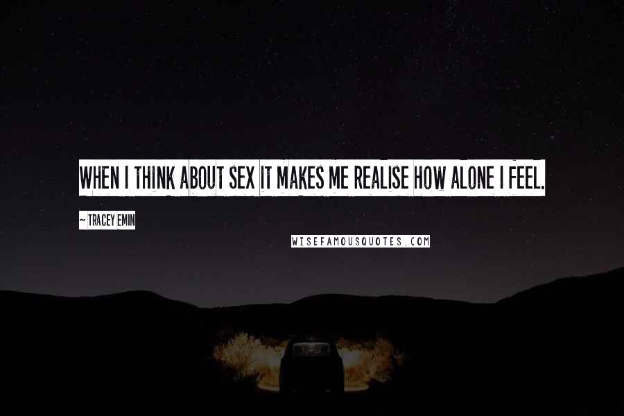 Tracey Emin Quotes: When I think about sex it makes me realise how alone I feel.