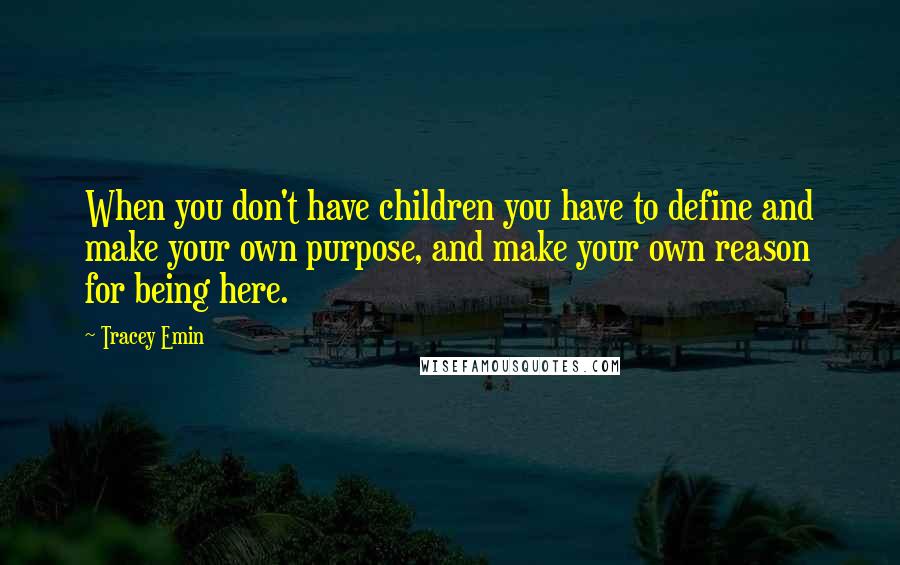 Tracey Emin Quotes: When you don't have children you have to define and make your own purpose, and make your own reason for being here.