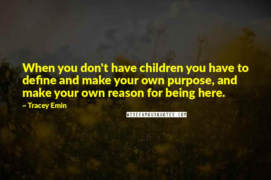 Tracey Emin Quotes: When you don't have children you have to define and make your own purpose, and make your own reason for being here.